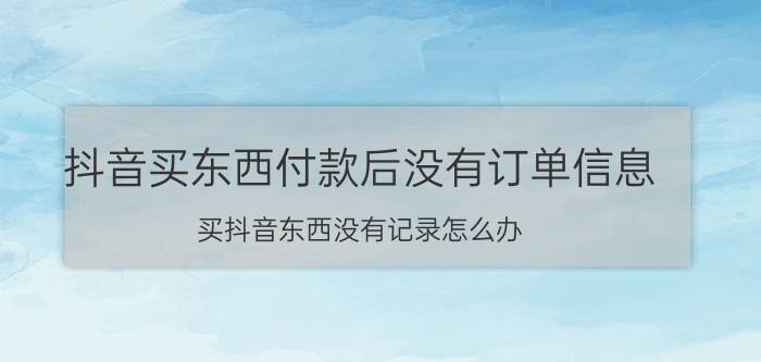 抖音买东西付款后没有订单信息 买抖音东西没有记录怎么办？